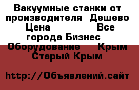 Вакуумные станки от производителя. Дешево › Цена ­ 150 000 - Все города Бизнес » Оборудование   . Крым,Старый Крым